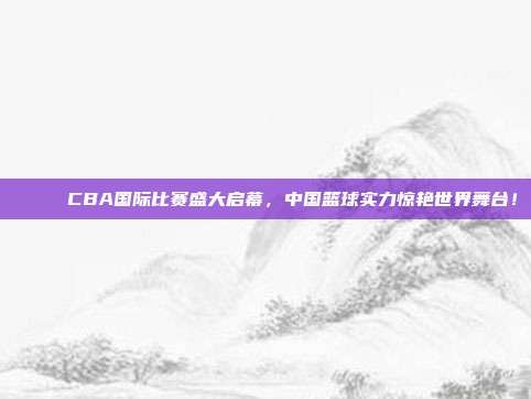 🌐 CBA国际比赛盛大启幕，中国篮球实力惊艳世界舞台！