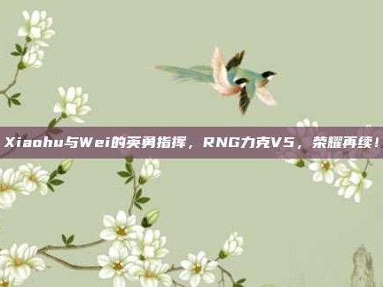 Xiaohu与Wei的英勇指挥，RNG力克V5，荣耀再续！