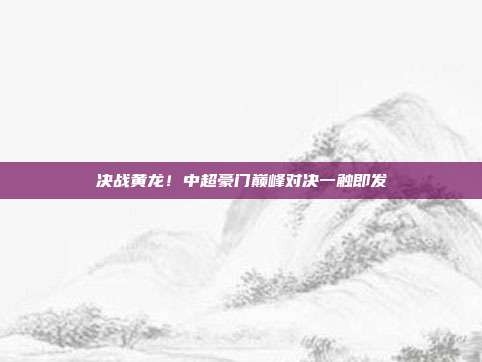 决战黄龙！中超豪门巅峰对决一触即发