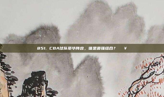 851. CBA球队豪华阵容，谁是最强组合？💥