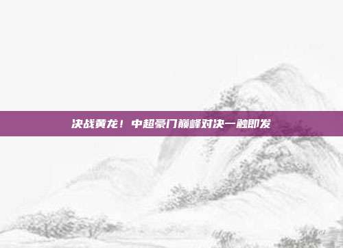 决战黄龙！中超豪门巅峰对决一触即发