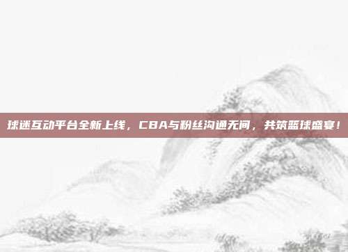 球迷互动平台全新上线，CBA与粉丝沟通无间，共筑篮球盛宴！