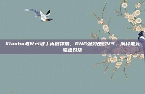 Xiaohu与Wei联手再展神威，RNG强势击败V5，演绎电竞巅峰对决