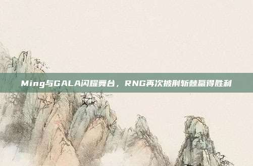 Ming与GALA闪耀舞台，RNG再次披荆斩棘赢得胜利