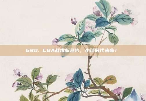 690. CBA战术新趋势，小球时代来临！⏩