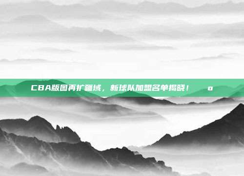 CBA版图再扩疆域，新球队加盟名单揭晓！🗺️