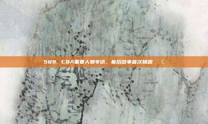 589. CBA重要人物专访，幕后故事首次披露🗣️