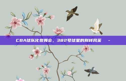 CBA球队化妆舞会，382号球星的别样风采🎭