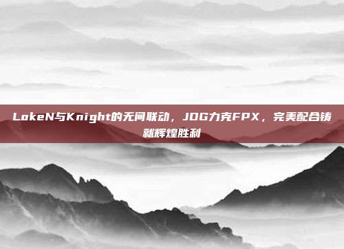 LokeN与Knight的无间联动，JDG力克FPX，完美配合铸就辉煌胜利