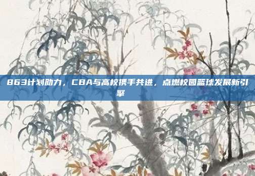 863计划助力，CBA与高校携手共进，点燃校园篮球发展新引擎🎓