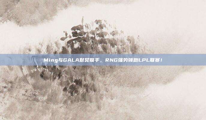 Ming与GALA默契联手，RNG强势领跑LPL联赛！