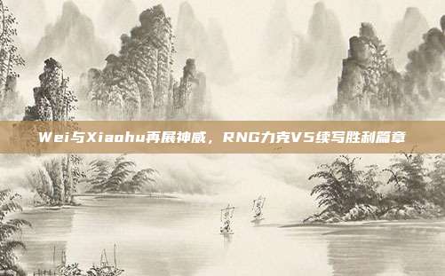 Wei与Xiaohu再展神威，RNG力克V5续写胜利篇章