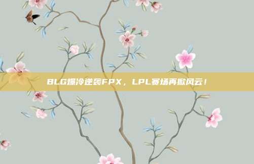 BLG爆冷逆袭FPX，LPL赛场再掀风云！