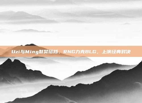 Uzi与Ming默契搭档，RNG力克BLG，上演经典对决