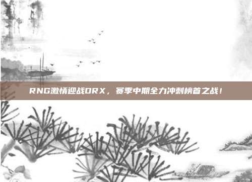 RNG激情迎战DRX，赛季中期全力冲刺榜首之战！