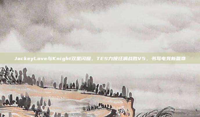 JackeyLove与Knight双星闪耀，TES力挽狂澜战胜V5，书写电竞新篇章