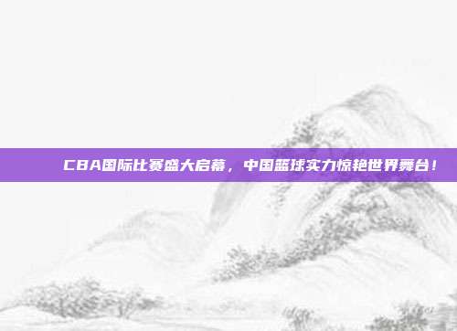 🌐 CBA国际比赛盛大启幕，中国篮球实力惊艳世界舞台！