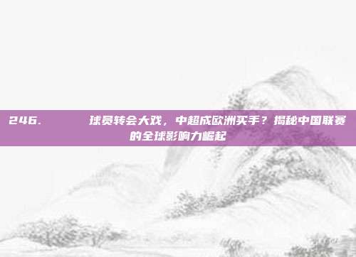 246. 🎖️ 球员转会大戏，中超成欧洲买手？揭秘中国联赛的全球影响力崛起