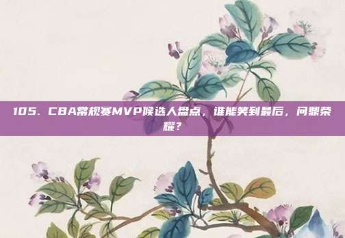 105. CBA常规赛MVP候选人盘点，谁能笑到最后，问鼎荣耀？