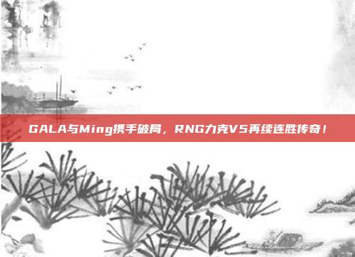 GALA与Ming携手破局，RNG力克V5再续连胜传奇！