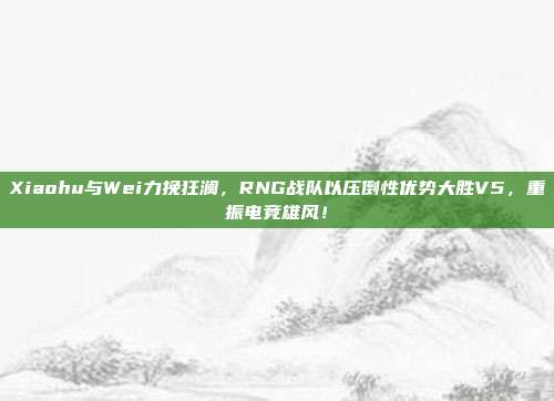 Xiaohu与Wei力挽狂澜，RNG战队以压倒性优势大胜V5，重振电竞雄风！