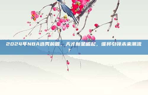 2024年NBA选秀前瞻，天才新星崛起，谁将引领未来潮流？🎓