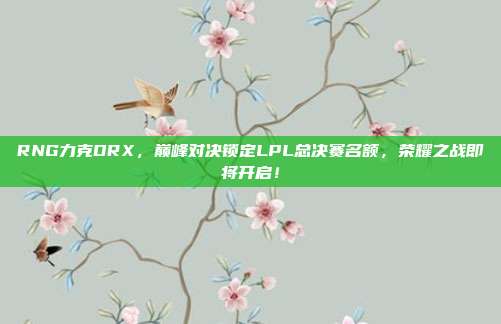 RNG力克DRX，巅峰对决锁定LPL总决赛名额，荣耀之战即将开启！