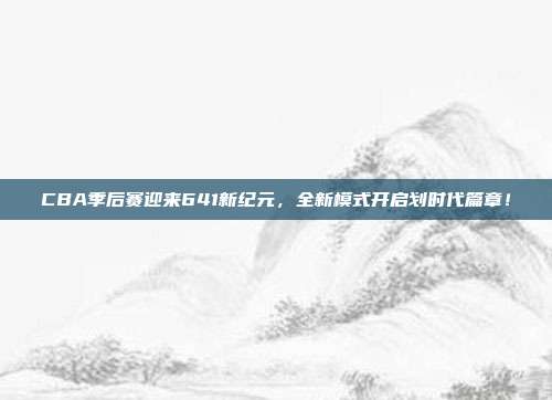 CBA季后赛迎来641新纪元，全新模式开启划时代篇章！