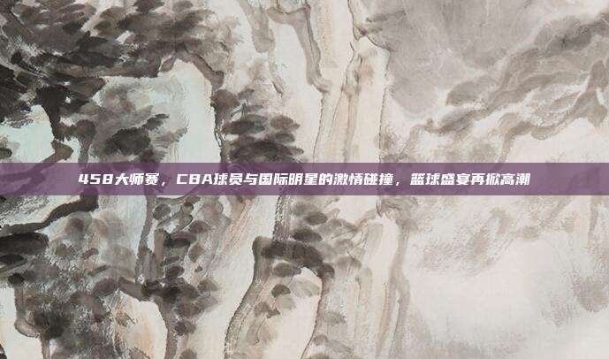 458大师赛，CBA球员与国际明星的激情碰撞，篮球盛宴再掀高潮