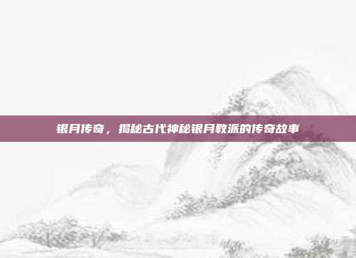 银月传奇，揭秘古代神秘银月教派的传奇故事