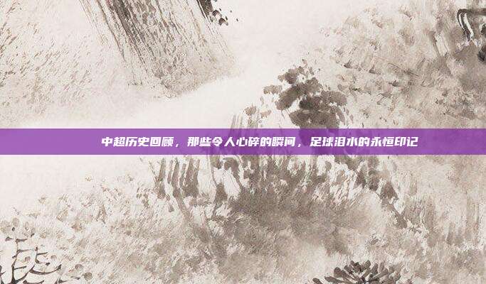 💔 中超历史回顾，那些令人心碎的瞬间，足球泪水的永恒印记