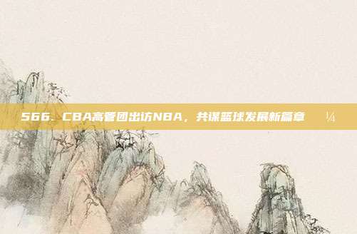 566. CBA高管团出访NBA，共谋篮球发展新篇章💼