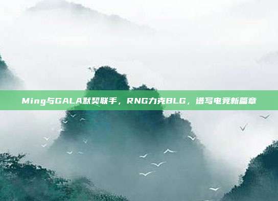 Ming与GALA默契联手，RNG力克BLG，谱写电竞新篇章