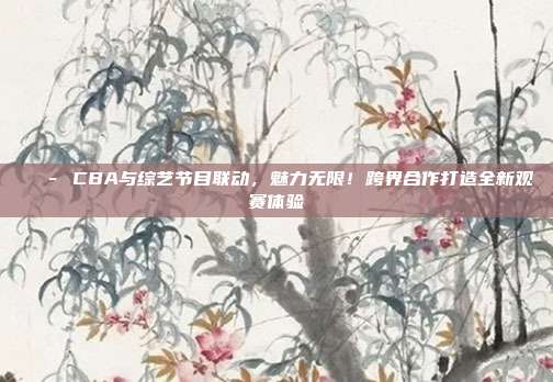 🎭 CBA与综艺节目联动，魅力无限！跨界合作打造全新观赛体验