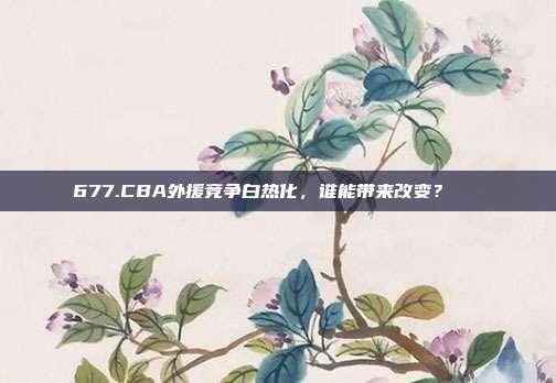 677.CBA外援竞争白热化，谁能带来改变？🌍