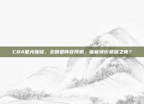 CBA星光璀璨，全明星阵容预测，谁能领衔荣耀之夜？