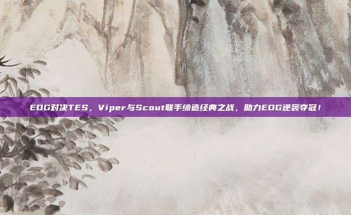 EDG对决TES，Viper与Scout联手缔造经典之战，助力EDG逆袭夺冠！