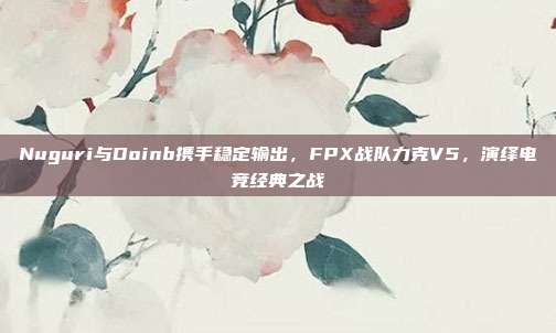 Nuguri与Doinb携手稳定输出，FPX战队力克V5，演绎电竞经典之战