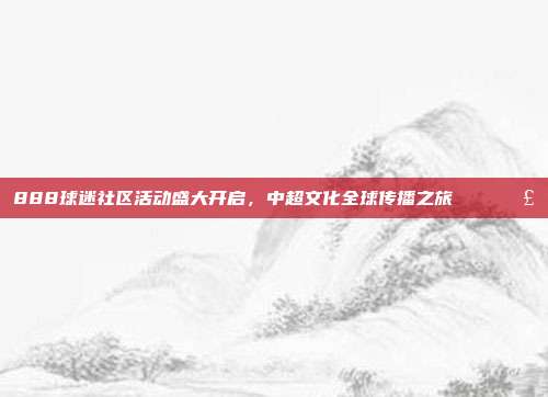 888球迷社区活动盛大开启，中超文化全球传播之旅🌍🗣️