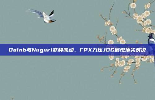 Doinb与Nuguri默契联动，FPX力压JDG展现顶尖对决