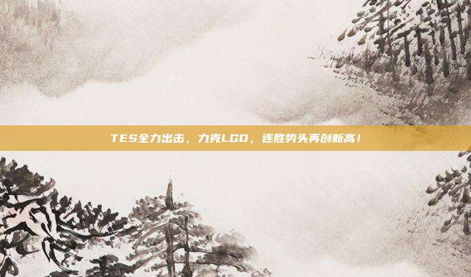 TES全力出击，力克LGD，连胜势头再创新高！