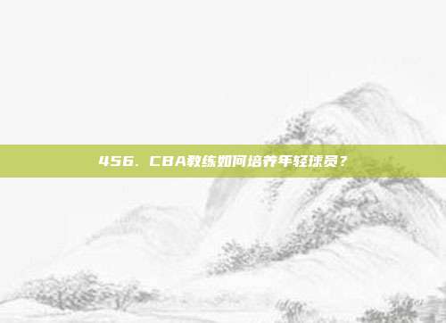 456. CBA教练如何培养年轻球员？