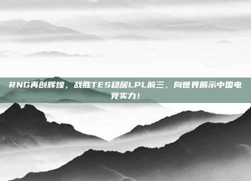 RNG再创辉煌，战胜TES稳居LPL前三，向世界展示中国电竞实力！