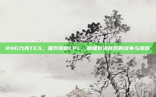 RNG力克TES，强势领跑LPL，巅峰对决背后的故事与荣耀