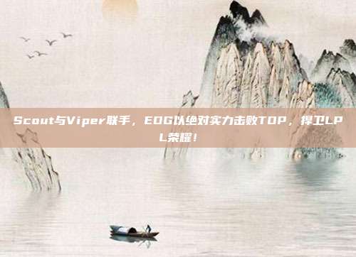 Scout与Viper联手，EDG以绝对实力击败TOP，捍卫LPL荣耀！